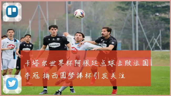 卡塔尔世界杯阿根廷点球击败法国夺冠 梅西圆梦捧杯引发关注