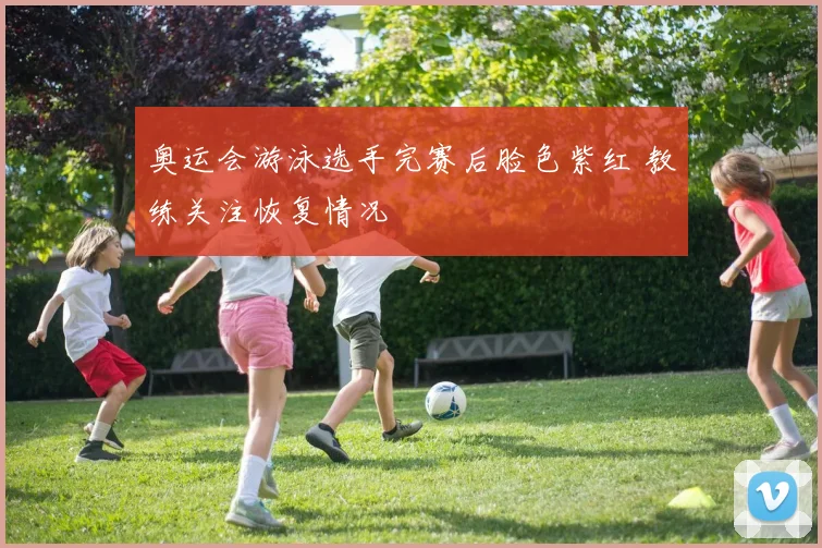 奥运会游泳选手完赛后脸色紫红 教练关注恢复情况