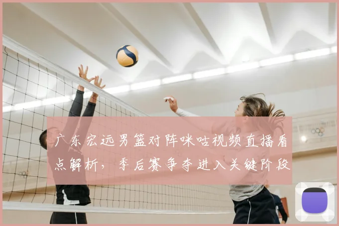 广东宏远男篮对阵咪咕视频直播看点解析，季后赛争夺进入关键阶段
