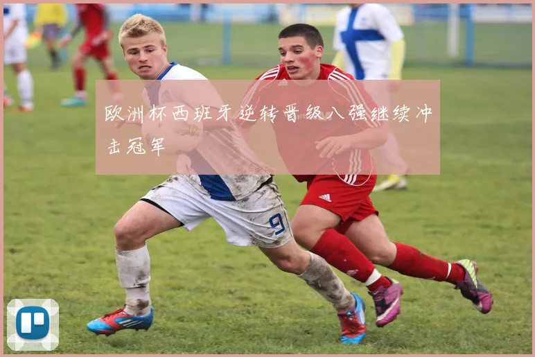 欧洲杯西班牙逆转晋级八强继续冲击冠军