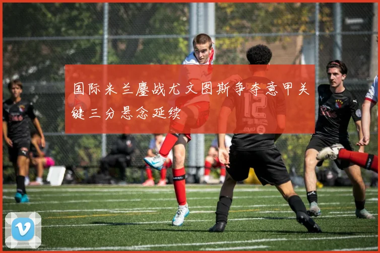 国际米兰鏖战尤文图斯争夺意甲关键三分悬念延续