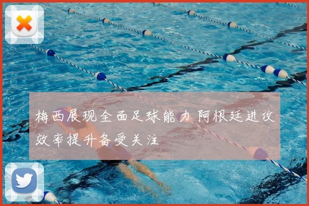 梅西展现全面足球能力 阿根廷进攻效率提升备受关注