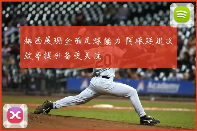 梅西展现全面足球能力 阿根廷进攻效率提升备受关注