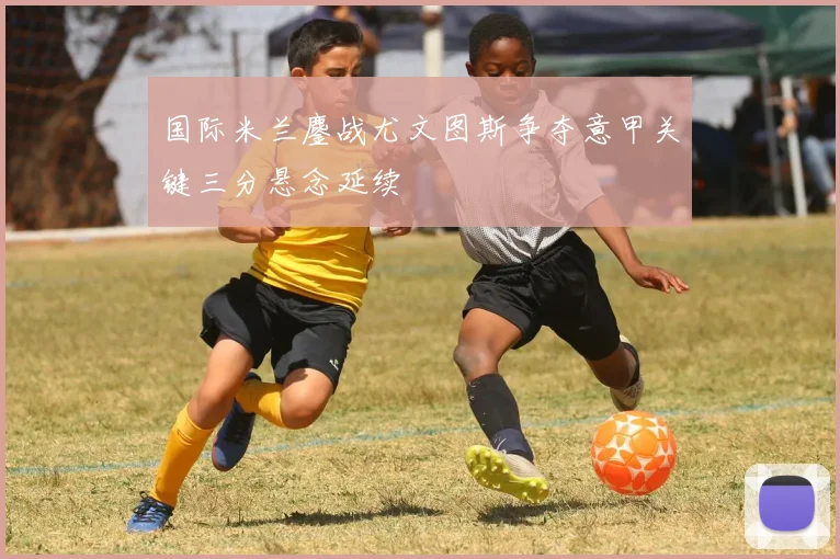 国际米兰鏖战尤文图斯争夺意甲关键三分悬念延续