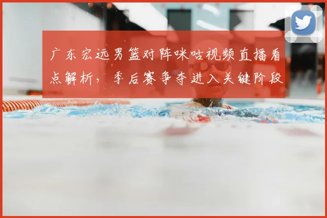 广东宏远男篮对阵咪咕视频直播看点解析，季后赛争夺进入关键阶段