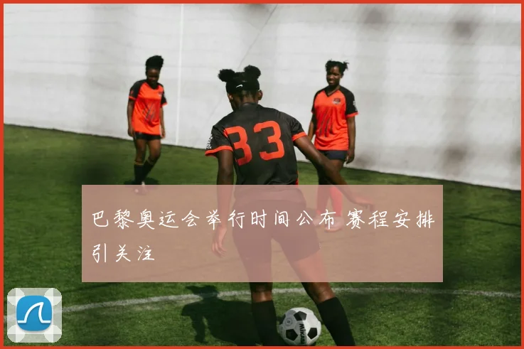 巴黎奥运会举行时间公布 赛程安排引关注